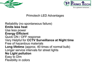 Primotech LED Advantages
Reliability (no spontaneous failure)
Emits less heat
Use less power
Energy Efficient
Quick ON / OFF response
Very Helpful for CCTV Surveillance at Night time
Free of hazardous materials
Long lifetime (approx. 40 times of normal bulb)
Longer service intervals for street lights
No Light pollution
Easy to Dim
Flexibility in colors
 