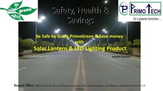 Safety, Health &
Savings
Branch Office: Office A1 & A2, Satyam Theatre Campus, Main Johripur Road, Loni Border, Ghaziabad-201102, U.P.
(INDIA)
Be Safe by Going PrimoGreen & Save money
with
Solar Lantern & LED Lighting Product
Harshit Chauhan
 