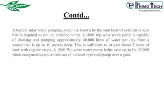 A typical solar water pumping system is known by the sum total of solar array size
that is required to run the attached pump. A 1000 Wp solar water pump is capable
of drawing and pumping approximately 40,000 litres of water per day from a
source that is up to 10 meters deep. This is sufficient to irrigate about 2 acres of
land with regular crops. A 1000 Wp solar water pump helps save up to Rs 45,000
when compared to equivalent use of a diesel-operated pump over a year.
Contd...
 
