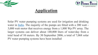 Solar PV water pumping systems are used for irrigation and drinking
water in India. The majority of the pumps are fitted with a 200 watt -
3,000 watt motor that receives energy from a 1,800 Wp PV array. The
larger systems can deliver about 140,000 liters of water/day from a
total head of 10 meters. By 30 September 2006, a total of 7,068 solar
PV water pumping systems have been installed
Application
 