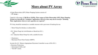A Solar Photovoltaic (SPV) Water Pumping System consists of:
PV Array :
Capacity in the range of 200 Wp to 10 KWp. These ranges of Solar Photovoltaic (SPV) Water Pumping
Systems are basically for “Irrigation” applications. However, these may also be used for “Drinking
Water Applications wherever such capacities are required”.
PV Array should be mounted on a suitable structure with a provision of tracking the sun.
Motor Pump Set (Surface or submersible) :
- D.C. Motor Pump Set (with Brushes or Brush less D.C.)
OR
- A.C. Induction Motor Pump Set with a suitable Inverter
Electronics :
- Maximum Power Point Tracker (MPPT)
Inverter for A.C. Motors (Appropriate Electronic Controller in case of B.L.D.C.)
- Electronic Protections.
Interconnect Cables and
“On-Off” switch.
More about PV Array
 