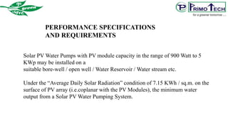 Solar PV Water Pumps with PV module capacity in the range of 900 Watt to 5
KWp may be installed on a
suitable bore-well / open well / Water Reservoir / Water stream etc.
Under the “Average Daily Solar Radiation” condition of 7.15 KWh / sq.m. on the
surface of PV array (i.e.coplanar with the PV Modules), the minimum water
output from a Solar PV Water Pumping System.
PERFORMANCE SPECIFICATIONS
AND REQUIREMENTS
 