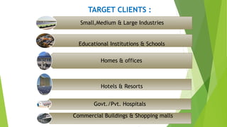 TARGET CLIENTS :
Small,Medium & Large Industries
Homes & offices
Govt./Pvt. Hospitals
Educational Institutions & Schools
Commercial Buildings & Shopping malls
Hotels & Resorts
 