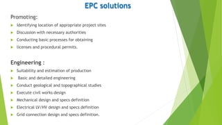 EPC solutions
Promoting:
 Identifying location of appropriate project sites
 Discussion with necessary authorities
 Conducting basic processes for obtaining
 licenses and procedural permits.
Engineering :
 Suitability and estimation of production
 Basic and detailed engineering
 Conduct geological and topographical studies
 Execute civil works design
 Mechanical design and specs definition
 Electrical LV/HV design and specs definition
 Grid connection design and specs definition.
 