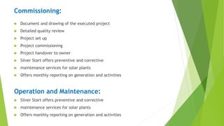Commissioning:
 Document and drawing of the executed project
 Detailed quality review
 Project set up
 Project commissioning
 Project handover to owner
 Silver Start offers preventive and corrective
 maintenance services for solar plants
 Offers monthly reporting on generation and activities
Operation and Maintenance:
 Silver Start offers preventive and corrective
 maintenance services for solar plants
 Offers monthly reporting on generation and activities
 