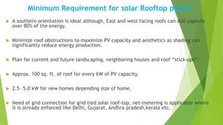 Minimum Requirement for solar Rooftop plants :
 A southern orientation is ideal although, East and west facing roofs can still capture
over 80% of the energy.
 Minimize roof obstructions to maximize PV capacity and aesthetics as shading can
significantly reduce energy production.
 Plan for current and future landscaping, neighboring houses and roof “stick-ups”.
 Approx. 100 sq. ft. of roof for every kW of PV capacity.
 2.5 –5.0 kW for new homes depending size of home.
 Need of grid connection for grid tied solar roof-top, net-metering is applicable where
it is already enforced like Delhi, Gujarat, Andhra pradesh,kerala etc.
 