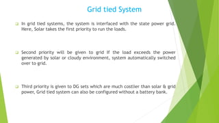 Grid tied System
 In grid tied systems, the system is interfaced with the state power grid.
Here, Solar takes the first priority to run the loads.
 Second priority will be given to grid If the load exceeds the power
generated by solar or cloudy environment, system automatically switched
over to grid.
 Third priority is given to DG sets which are much costlier than solar & grid
power, Grid tied system can also be configured without a battery bank.
 