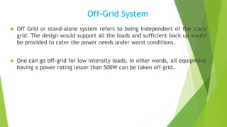 Off-Grid System
 Off Grid or stand-alone system refers to being independent of the state
grid. The design would support all the loads and sufficient back up would
be provided to cater the power needs under worst conditions.
 One can go off-grid for low intensity loads. In other words, all equipment
having a power rating lesser than 500W can be taken off grid.
 