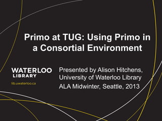 Primo at TUG: Using Primo in
a Consortial Environment
Presented by Alison Hitchens,
University of Waterloo Library
ALA Midwinter, Seattle, 2013
 