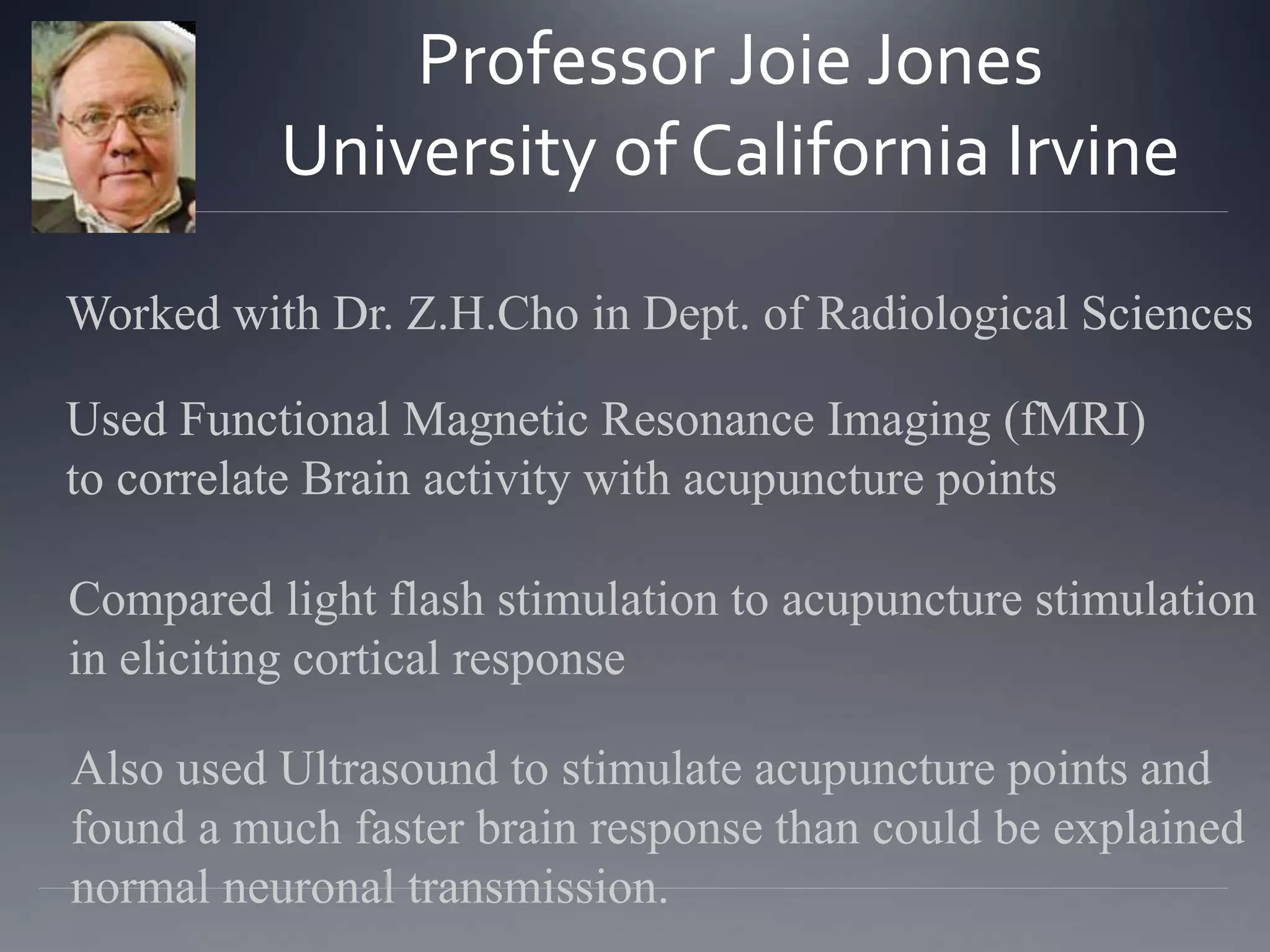Professor Joie Jones
University of California Irvine
Worked with Dr. Z.H.Cho in Dept. of Radiological Sciences
Used Functional Magnetic Resonance Imaging (fMRI)
to correlate Brain activity with acupuncture points
Compared light flash stimulation to acupuncture stimulation
in eliciting cortical response
Also used Ultrasound to stimulate acupuncture points and
found a much faster brain response than could be explained
normal neuronal transmission.
 