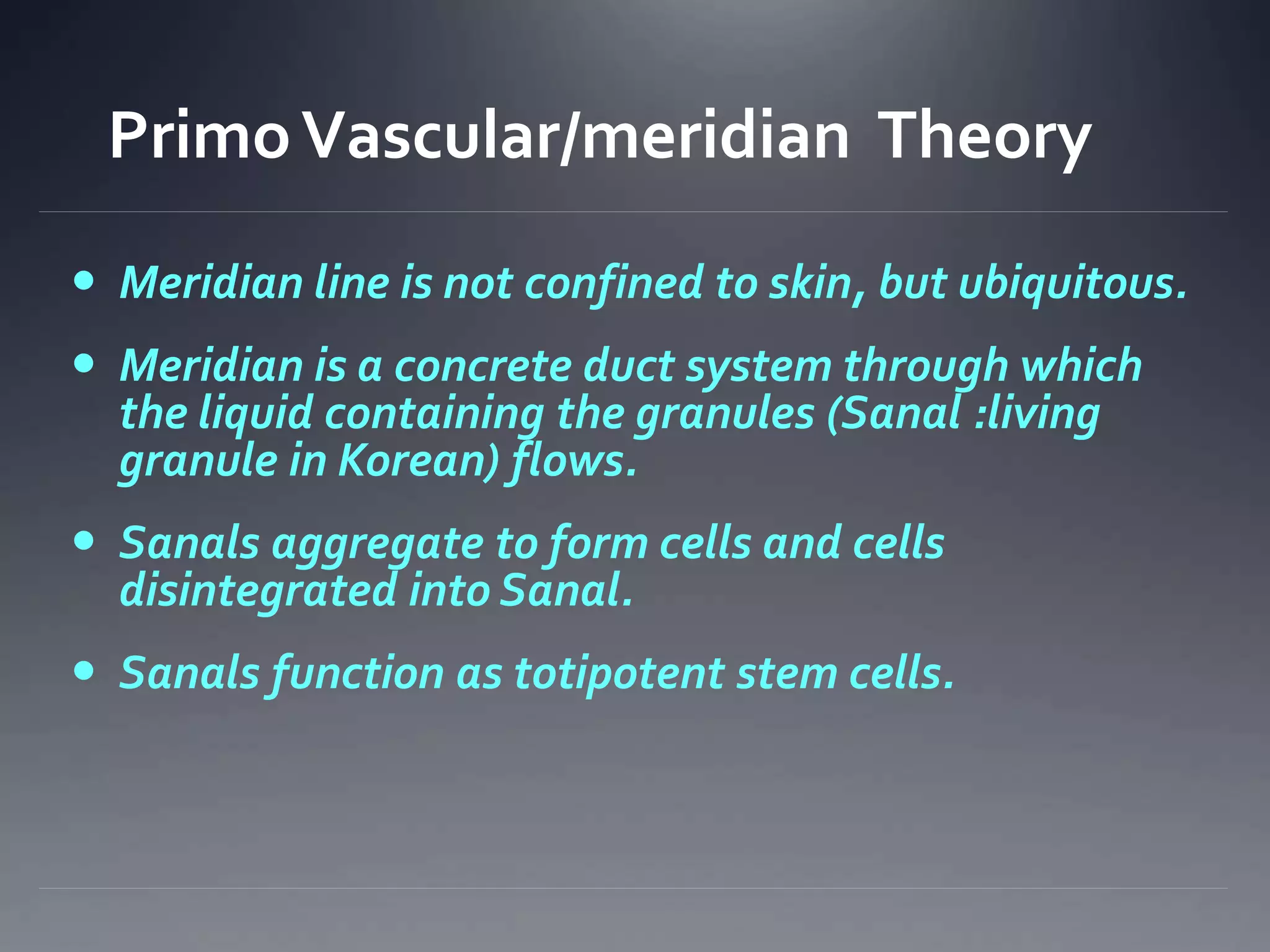 PrimoVascular/meridian Theory
 Meridian line is not confined to skin, but ubiquitous.
 Meridian is a concrete duct system through which
the liquid containing the granules (Sanal :living
granule in Korean) flows.
 Sanals aggregate to form cells and cells
disintegrated into Sanal.
 Sanals function as totipotent stem cells.
 