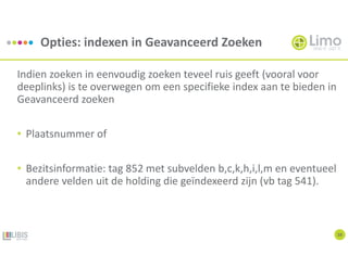 Opties: indexen in Geavanceerd Zoeken
10
Indien zoeken in eenvoudig zoeken teveel ruis geeft (vooral voor
deeplinks) is te overwegen om een specifieke index aan te bieden in
Geavanceerd zoeken
• Plaatsnummer of
• Bezitsinformatie: tag 852 met subvelden b,c,k,h,i,l,m en eventueel
andere velden uit de holding die geïndexeerd zijn (vb tag 541).
 