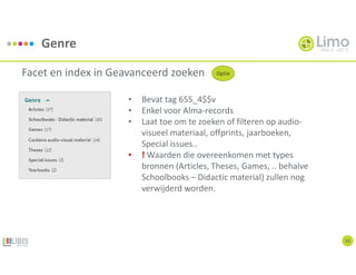 Genre
15
Facet en index in Geavanceerd zoeken Optie
• Bevat tag 655_4$$v
• Enkel voor Alma-records
• Laat toe om te zoeken of filteren op audio-
visueel materiaal, offprints, jaarboeken,
Special issues..
• ! Waarden die overeenkomen met types
bronnen (Articles, Theses, Games, .. behalve
Schoolbooks – Didactic material) zullen nog
verwijderd worden.
 