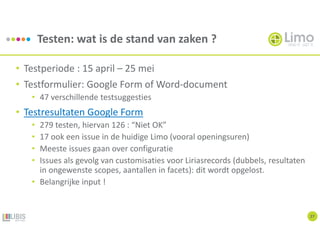 Testen: wat is de stand van zaken ?
27
• Testperiode : 15 april – 25 mei
• Testformulier: Google Form of Word-document
• 47 verschillende testsuggesties
• Testresultaten Google Form
• 279 testen, hiervan 126 : “Niet OK”
• 17 ook een issue in de huidige Limo (vooral openingsuren)
• Meeste issues gaan over configuratie
• Issues als gevolg van customisaties voor Liriasrecords (dubbels, resultaten
in ongewenste scopes, aantallen in facets): dit wordt opgelost.
• Belangrijke input !
 