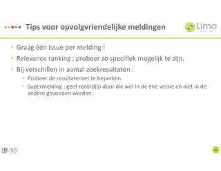Tips voor opvolgvriendelijke meldingen
30
• Graag één issue per melding !
• Relevance ranking : probeer zo specifiek mogelijk te zijn.
• Bij verschillen in aantal zoekresultaten :
• Probeer de resultatenset te beperken
• Supermelding : geef record(s) door die wel in de ene versie en niet in de
andere gevonden worden.
 