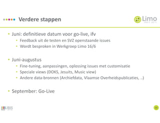 Verdere stappen
33
• Juni: definitieve datum voor go-live, ifv
• Feedback uit de testen en SVZ openstaande issues
• Wordt besproken in Werkgroep Limo 16/6
• Juni-augustus
• Fine-tuning, aanpassingen, oplossing issues met customisatie
• Speciale views (DOKS, Jesuits, Music view)
• Andere data-bronnen (Archiefdata, Vlaamse Overheidspublicaties, ..)
• September: Go-Live
 