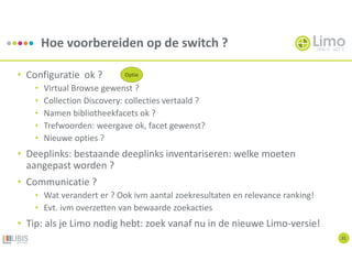Hoe voorbereiden op de switch ?
35
• Configuratie ok ?
• Virtual Browse gewenst ?
• Collection Discovery: collecties vertaald ?
• Namen bibliotheekfacets ok ?
• Trefwoorden: weergave ok, facet gewenst?
• Nieuwe opties ?
• Deeplinks: bestaande deeplinks inventariseren: welke moeten
aangepast worden ?
• Communicatie ?
• Wat verandert er ? Ook ivm aantal zoekresultaten en relevance ranking!
• Evt. ivm overzetten van bewaarde zoekacties
• Tip: als je Limo nodig hebt: zoek vanaf nu in de nieuwe Limo-versie!
Optie
 