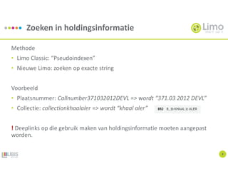 Zoeken in holdingsinformatie
8
Methode
• Limo Classic: “Pseudoindexen”
• Nieuwe Limo: zoeken op exacte string
Voorbeeld
• Plaatsnummer: Callnumber371032012DEVL => wordt “371.03 2012 DEVL”
• Collectie: collectionkhaalaler => wordt “khaal aler”
! Deeplinks op die gebruik maken van holdingsinformatie moeten aangepast
worden.
 