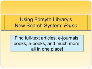 Using Forsyth Library’s 
New Search System: Primo 
Find full-text articles, e-journals, 
books, e-books, and much more, 
all in one place! 
 