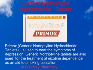 Generic Nortriptyline
Hydrochloride Tablets
© Clearsky Pharmacy
Primox (Generic Nortriptyline Hydrochloride
Tablets) is used to treat the symptoms of
depression. Generic Nortriptyline tablets are also
used for the treatment of nicotine dependence
as an aid to smoking cessation.
 