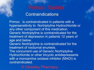 Primox Tablets
© Clearsky Pharmacy
Contraindications
Primox is contraindicated in patients with a
hypersensitivity to Nortriptyline Hydrochloride or
any other component of this medication.
Generic Nortriptyline is contraindicated for the
treatment of depression in patients 12 years of
age and below.
Generic Nortriptyline is contraindicated for the
treatment of nocturnal enuresis.
The concurrent use of Generic Nortriptyline
Hydrochloride or other tricyclic antidepressants
with a monoamine oxidase inhibitor (MAOI) is
contraindicated.
 