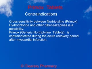 Primox Tablets
© Clearsky Pharmacy
Contraindications
Cross-sensitivity between Nortriptyline (Primox)
Hydrochloride and other dibenzazepines is a
possibility.
Primox (Generic Nortriptyline Tablets) is
contraindicated during the acute recovery period
after myocardial infarction.
 