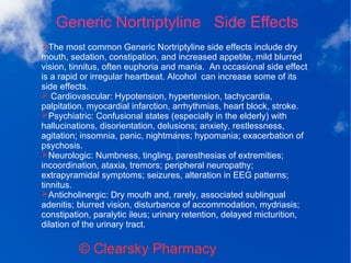 Generic Nortriptyline Side Effects
© Clearsky Pharmacy
➢The most common Generic Nortriptyline side effects include dry
mouth, sedation, constipation, and increased appetite, mild blurred
vision, tinnitus, often euphoria and mania. An occasional side effect
is a rapid or irregular heartbeat. Alcohol can increase some of its
side effects.
➢ Cardiovascular: Hypotension, hypertension, tachycardia,
palpitation, myocardial infarction, arrhythmias, heart block, stroke.
➢Psychiatric: Confusional states (especially in the elderly) with
hallucinations, disorientation, delusions; anxiety, restlessness,
agitation; insomnia, panic, nightmares; hypomania; exacerbation of
psychosis.
➢Neurologic: Numbness, tingling, paresthesias of extremities;
incoordination, ataxia, tremors; peripheral neuropathy;
extrapyramidal symptoms; seizures, alteration in EEG patterns;
tinnitus.
➢Anticholinergic: Dry mouth and, rarely, associated sublingual
adenitis; blurred vision, disturbance of accommodation, mydriasis;
constipation, paralytic ileus; urinary retention, delayed micturition,
dilation of the urinary tract.
 