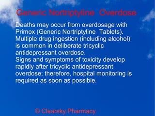 Generic Nortriptyline Overdose
© Clearsky Pharmacy
Deaths may occur from overdosage with
Primox (Generic Nortriptyline Tablets).
Multiple drug ingestion (including alcohol)
is common in deliberate tricyclic
antidepressant overdose.
Signs and symptoms of toxicity develop
rapidly after tricyclic antidepressant
overdose; therefore, hospital monitoring is
required as soon as possible.
 
