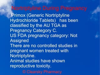 Nortriptyline During Pregnancy
© Clearsky Pharmacy
Primox (Generic Nortriptyline
Hydrochloride Tablets) has been
classified by the AU TGA as
Pregnancy Category C.
US FDA pregnancy category: Not
Assigned
There are no controlled studies in
pregnant women treated with
Nortriptyline.
Animal studies have shown
reproductive toxicity.
 