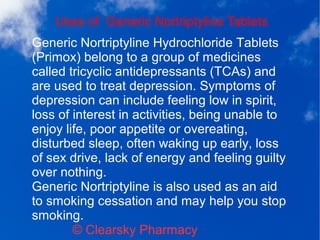 Uses of Generic Nortriptyline Tablets
© Clearsky Pharmacy
Generic Nortriptyline Hydrochloride Tablets
(Primox) belong to a group of medicines
called tricyclic antidepressants (TCAs) and
are used to treat depression. Symptoms of
depression can include feeling low in spirit,
loss of interest in activities, being unable to
enjoy life, poor appetite or overeating,
disturbed sleep, often waking up early, loss
of sex drive, lack of energy and feeling guilty
over nothing.
Generic Nortriptyline is also used as an aid
to smoking cessation and may help you stop
smoking.
 
