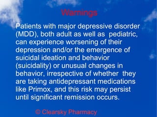 Warnings
© Clearsky Pharmacy
Patients with major depressive disorder
(MDD), both adult as well as pediatric,
can experience worsening of their
depression and/or the emergence of
suicidal ideation and behavior
(suicidality) or unusual changes in
behavior, irrespective of whether they
are taking antidepressant medications
like Primox, and this risk may persist
until significant remission occurs.
 