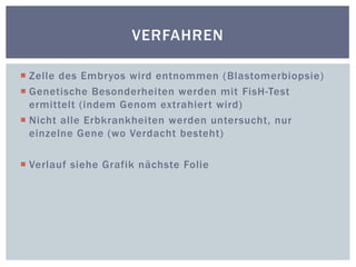 Zelle des Embryos wird entnommen (Blastomerbiopsie)Genetische Besonderheiten werden mit FisH-Test ermittelt (indem Genom extrahiert wird)Nicht alle Erbkrankheiten werden untersucht, nur einzelne Gene (wo Verdacht besteht)Verlauf siehe Grafik nächste FolieVerfahren
