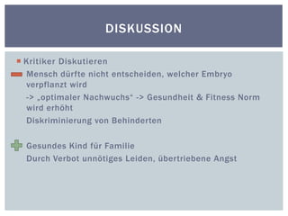 Kritiker DiskutierenMensch dürfte nicht entscheiden, welcher Embryo verpflanzt wird-> „optimaler Nachwuchs“ -> Gesundheit & Fitness Norm         wird erhöhtDiskriminierung von BehindertenGesundes Kind für FamilieDurch Verbot unnötiges Leiden, übertriebene AngstDiskussion
