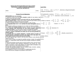 ESCOLA DE EDUCAÇÃO BÁSICA DR. PAULO FONTE
           PROFESSOR: CLEBER SCHAEFER BARBARESCO                        QUESTÕES:
                    DISCIPLINA: MATEMÁTICA
                                                                        1) Se A=(a ij )3×3 , com a ij =2i+ j 2 , determine a diagonal principal e
Nome:                                                         Turma:
                                                                        a diagonal secundária de A.

                     Primeira Prova de Matemática                     2) Considerando as matrizes A=( aij )2×3 , com a ij =i 2 + j 2 e
INSTRUÇÕES (Leia com atenção):
                                                                        B=(b ij )2×3 , com bij =3. i determine o valor do elemento c 22 da
1. Preencha a prova com seu nome completo e série em que estuda, caso matriz C= A+B
contrário a prova não será corrigida.
2. Durante a realização da prova, que será de 40 min, não será permitida a
                                                                                                    (
saída de nenhum aluno. O aluno que se retirar da sala de aula durante a prova 3) Dadas as matrizes A=
sem autorização do professor terá sua prova anulada.
                                                                                                      1 5 7
                                                                                                      3 9 11 )        (
                                                                                                                   , B=
                                                                                                                          2 4 6
                                                                                                                          8 10 12 )e
3. Todas as questões possuem a mesma pontuação, ou seja, 2,0 ptos.

preta.
                                                                             (
4. As respostas finais devem estar escritas de caneta esferográfica azul ou C=
                                                                                       1 4)
                                                                                       0 −1 −5
                                                                                                 7
                                                                                                    .   Calcule – A + B + C.

5. É obrigatório justificar sua resposta com as “contas” em todas as questões.
6.As questões de múltipla escolha possuem somente uma única alternativa
                                                                                      ( )       1 3
correta. Assinalar duas alternativas em uma mesma questão implica na 4) Sendo A= 2 4 determine 3.A
anulação da mesma. O uso de corretivo resulta na anulação das questões.
7. Não é permitido quaisquer fontes de consulta, contudo é permitido o uso de


                                                                                                          ( )
calculadora, exceto a calculadora do celular, seu uso não será permitido em                                   3 1
hipótese alguma.
8. O celular deve ser mantido desligado e mantido dentro da bolsa ou
mochila durante a realização da prova, caso algum aluno seja pego com
                                                                                      (
                                                                                 5) Sendo A=    )
                                                                                                2 1 1
                                                                                                1 2 3
                                                                                                      e  B= 1 2 , obtenha, se possível, os
                                                                                                              2 1
celular ligado durante a prova terá sua prova anulada.                           produtos abaixo:
9. O aluno que for pego “colando” terá sua prova retirada e será atribuída à a) A.B
mesma nota ZERO.
10. Só haverá revisão de correção de questões escritas a caneta. As questões b) B.A
escritas, ou, respondidas a lápis não terão suas correções revisadas em hipótese
alguma.
11. Não será permitida conversa entre os alunos durante a prova. Se isso ocorrer
os alunos envolvidos serão advertidos verbalmente uma primeira vez. Caso
voltem a conversar, a prova será retirada e os mesmo serão convidados a se
retirar de sala de aula e não poderão terminar a prova.
12. Não será permitida qualquer troca de materiais (lápis, borracha, canetas,
corretivos, calculadores etc) entre os alunos.
13. Os espaços em branco na prova podem ser usados para rascunho.
14. Ao final da prova, entregue-a ao professor e BOA SORTE!
 