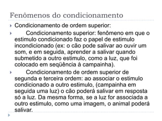 Fenômenos do condicionamento
   Condicionamento de ordem superior:
        Condicionamento superior: fenômeno em que o
    estimulo condicionado faz o papel de estimulo
    incondicionado (ex: o cão pode salivar ao ouvir um
    som, e em seguida, aprender a salivar quando
    submetido a outro estimulo, como a luz, que foi
    colocado em seqüência à campainha).
        Condicionamento de ordem superior de
    segunda e terceira ordem: ao associar o estimulo
    condicionado a outro estimulo, (campainha em
    seguida uma luz) o cão poderá salivar em resposta
    só a luz. Da mesma forma, se a luz for associada a
    outro estimulo, como uma imagem, o animal poderá
    salivar.
 