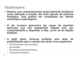 Implicações
   Mostrou que comportamentos essencialmente biológicos
    como salivação e sucção não eram apenas de natureza
    fisiológica, mas podiam ser controlados por fatores
    ambientais e psicológicos.

   O ser humano demonstra ser capaz de assimilar
    estímulos que não apresentam relação com seu
    comportamento e responder a eles, como se tal relação
    existisse.

   A partir disso, torna-se evidente uma série de
    possibilidades para o estudo dos seres vivos superiores.
       Psicofisiologia das emoções
       Ansiedade
       Processos psicossomáticos
       Técnicas de tortura
 