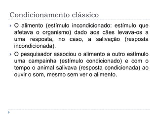 Condicionamento clássico
   O alimento (estímulo incondicionado: estímulo que
    afetava o organismo) dado aos cães levava-os a
    uma resposta, no caso, a salivação (resposta
    incondicionada).
   O pesquisador associou o alimento a outro estímulo
    uma campainha (estímulo condicionado) e com o
    tempo o animal salivava (resposta condicionada) ao
    ouvir o som, mesmo sem ver o alimento.
 