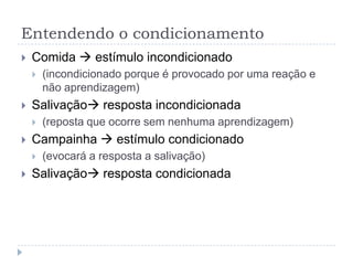 Entendendo o condicionamento
   Comida  estímulo incondicionado
       (incondicionado porque é provocado por uma reação e
        não aprendizagem)
   Salivação resposta incondicionada
       (reposta que ocorre sem nenhuma aprendizagem)
   Campainha  estímulo condicionado
       (evocará a resposta a salivação)
   Salivação resposta condicionada
 