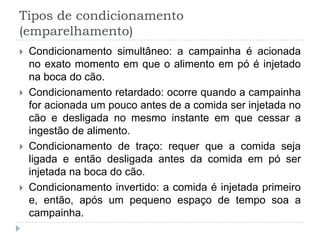 Tipos de condicionamento
(emparelhamento)
   Condicionamento simultâneo: a campainha é acionada
    no exato momento em que o alimento em pó é injetado
    na boca do cão.
   Condicionamento retardado: ocorre quando a campainha
    for acionada um pouco antes de a comida ser injetada no
    cão e desligada no mesmo instante em que cessar a
    ingestão de alimento.
   Condicionamento de traço: requer que a comida seja
    ligada e então desligada antes da comida em pó ser
    injetada na boca do cão.
   Condicionamento invertido: a comida é injetada primeiro
    e, então, após um pequeno espaço de tempo soa a
    campainha.
 