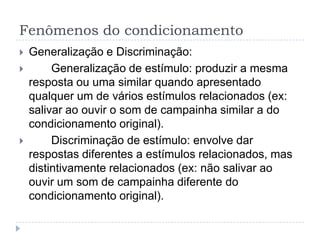Fenômenos do condicionamento
   Generalização e Discriminação:
        Generalização de estímulo: produzir a mesma
    resposta ou uma similar quando apresentado
    qualquer um de vários estímulos relacionados (ex:
    salivar ao ouvir o som de campainha similar a do
    condicionamento original).
        Discriminação de estímulo: envolve dar
    respostas diferentes a estímulos relacionados, mas
    distintivamente relacionados (ex: não salivar ao
    ouvir um som de campainha diferente do
    condicionamento original).
 