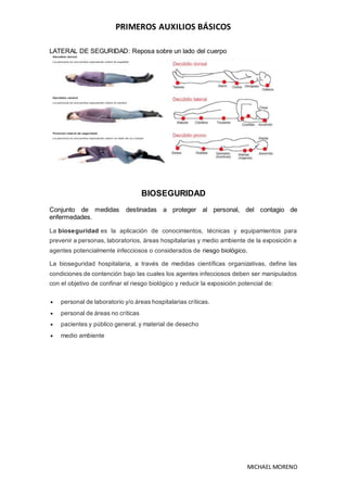 PRIMEROS AUXILIOS BÁSICOS
MICHAEL MORENO
LATERAL DE SEGURIDAD: Reposa sobre un lado del cuerpo
BIOSEGURIDAD
Conjunto de medidas destinadas a proteger al personal, del contagio de
enfermedades.
La bioseguridad es la aplicación de conocimientos, técnicas y equipamientos para
prevenir a personas, laboratorios, áreas hospitalarias y medio ambiente de la exposición a
agentes potencialmente infecciosos o considerados de riesgo biológico.
La bioseguridad hospitalaria, a través de medidas científicas organizativas, define las
condiciones de contención bajo las cuales los agentes infecciosos deben ser manipulados
con el objetivo de confinar el riesgo biológico y reducir la exposición potencial de:
 personal de laboratorio y/o áreas hospitalarias críticas.
 personal de áreas no críticas
 pacientes y público general, y material de desecho
 medio ambiente
 