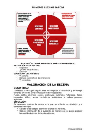 PRIMEROS AUXILIOS BÁSICOS
MICHAEL MORENO
EVALUACIÓN Y MANEJO EN SITUACIONES DE EMERGENCIA.
VALORACIÓN DE LA ESCENA:
• Seguridad.
¿Corre riesgo mi vida?.
• Situación.
EVALUACIÓN DEL PACIENTE
• V. primaria.
• Llamada servicio local de emergencia.
• V. secundaria.
VALORACIÓN DE LA ESCENA
SEGURIDAD
Trasladado a un lugar seguro antes de empezar la valoración y el manejo,
tomando en cuenta también la seguridad del rescatador.
Fuego, cables eléctricos caídos, explosivos, materiales Peligrosos, fluidos
corporales, tráfico, armas condiciones ambientales e incluso personas
agresivas
SITUACIÓN
Es necesario observar la escena a la que se enfrenta: su alrededor, y a
familiares o testigos.
 Solicitar a los testigos acordonar el área del incidente.
 Obtener información de lo sucedido, de manera que se pueda predecir
las posibles lesiones de la o las víctimas.
 
