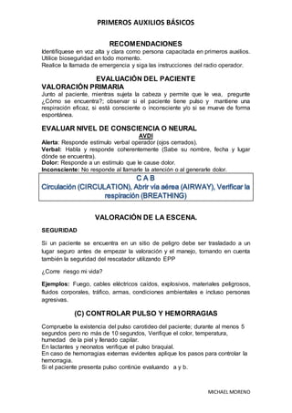 PRIMEROS AUXILIOS BÁSICOS
MICHAEL MORENO
RECOMENDACIONES
Identifíquese en voz alta y clara como persona capacitada en primeros auxilios.
Utilice bioseguridad en todo momento.
Realice la llamada de emergencia y siga las instrucciones del radio operador.
EVALUACIÓN DEL PACIENTE
VALORACIÓN PRIMARIA
Junto al paciente, mientras sujeta la cabeza y permite que le vea, pregunte
¿Cómo se encuentra?; observar si el paciente tiene pulso y mantiene una
respiración eficaz, si está consciente o inconsciente y/o si se mueve de forma
espontánea.
EVALUAR NIVEL DE CONSCIENCIA O NEURAL
AVDI
Alerta: Responde estímulo verbal operador (ojos cerrados).
Verbal: Habla y responde coherentemente (Sabe su nombre, fecha y lugar
dónde se encuentra).
Dolor: Responde a un estímulo que le cause dolor.
Inconsciente: No responde al llamarle la atención o al generarle dolor.
VALORACIÓN DE LA ESCENA.
SEGURIDAD
Si un paciente se encuentra en un sitio de peligro debe ser trasladado a un
lugar seguro antes de empezar la valoración y el manejo, tomando en cuenta
también la seguridad del rescatador utilizando EPP
¿Corre riesgo mi vida?
Ejemplos: Fuego, cables eléctricos caídos, explosivos, materiales peligrosos,
fluidos corporales, tráfico, armas, condiciones ambientales e incluso personas
agresivas.
(C) CONTROLAR PULSO Y HEMORRAGIAS
Compruebe la existencia del pulso carotideo del paciente; durante al menos 5
segundos pero no más de 10 segundos, Verifique el color, temperatura,
humedad de la piel y llenado capilar.
En lactantes y neonatos verifique el pulso braquial.
En caso de hemorragias externas evidentes aplique los pasos para controlar la
hemorragia.
Si el paciente presenta pulso continúe evaluando a y b.
 