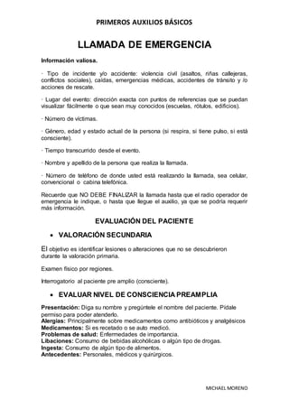 PRIMEROS AUXILIOS BÁSICOS
MICHAEL MORENO
LLAMADA DE EMERGENCIA
Información valiosa.
· Tipo de incidente y/o accidente: violencia civil (asaltos, riñas callejeras,
conflictos sociales), caídas, emergencias médicas, accidentes de tránsito y /o
acciones de rescate.
· Lugar del evento: dirección exacta con puntos de referencias que se puedan
visualizar fácilmente o que sean muy conocidos (escuelas, rótulos, edificios).
· Número de víctimas.
· Género, edad y estado actual de la persona (si respira, si tiene pulso, si está
consciente).
· Tiempo transcurrido desde el evento.
· Nombre y apellido de la persona que realiza la llamada.
· Número de teléfono de donde usted está realizando la llamada, sea celular,
convencional o cabina telefónica.
Recuerde que NO DEBE FINALIZAR la llamada hasta que el radio operador de
emergencia le indique, o hasta que llegue el auxilio, ya que se podría requerir
más información.
EVALUACIÓN DEL PACIENTE
 VALORACIÓN SECUNDARIA
El objetivo es identificar lesiones o alteraciones que no se descubrieron
durante la valoración primaria.
Examen físico por regiones.
Interrogatorio al paciente pre amplio (consciente).
 EVALUAR NIVEL DE CONSCIENCIA PREAMPLIA
Presentación: Diga su nombre y pregúntele el nombre del paciente. Pídale
permiso para poder atenderlo.
Alergias: Principalmente sobre medicamentos como antibióticos y analgésicos
Medicamentos: Si es recetado o se auto medicó.
Problemas de salud: Enfermedades de importancia.
Libaciones: Consumo de bebidas alcohólicas o algún tipo de drogas.
Ingesta: Consumo de algún tipo de alimentos.
Antecedentes: Personales, médicos y quirúrgicos.
 