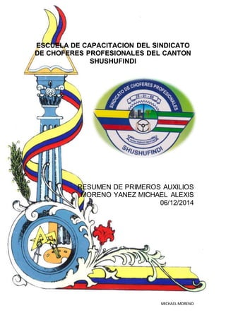 PRIMEROS AUXILIOS BÁSICOS
MICHAEL MORENO
ESCUELA DE CAPACITACION DEL SINDICATO
DE CHOFERES PROFESIONALES DEL CANTON
SHUSHUFINDI
RESUMEN DE PRIMEROS AUXILIOS
MORENO YANEZ MICHAEL ALEXIS
06/12/2014
 