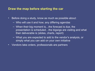 Draw the map before starting the car

• Before doing a study, know as much as possible about:
   – Who will use it and how; any differing agendas
   – When their big moment is…the forecast is due, the
     presentation is scheduled…the bigwigs are visiting and what
     their deliverable is (slides, charts, report)
   – What you are expected to add to the vendor’s analysis, or
     simply what you can add on your own initiative
• Vendors take orders, professionals are partners
 