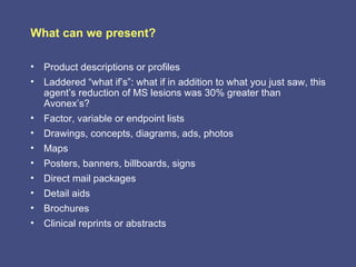 What can we present?

• Product descriptions or profiles
• Laddered “what if’s”: what if in addition to what you just saw, this
  agent’s reduction of MS lesions was 30% greater than
  Avonex’s?
• Factor, variable or endpoint lists
• Drawings, concepts, diagrams, ads, photos
• Maps
• Posters, banners, billboards, signs
• Direct mail packages
• Detail aids
• Brochures
• Clinical reprints or abstracts
 