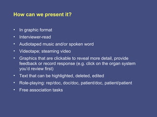 How can we present it?

• In graphic format
• Interviewer-read
• Audiotaped music and/or spoken word
• Videotape; steaming video
• Graphics that are clickable to reveal more detail, provide
  feedback or record response (e.g. click on the organ system
  you’d review first)
• Text that can be highlighted, deleted, edited
• Role-playing: rep/doc, doc/doc, patient/doc, patient/patient
• Free association tasks
 