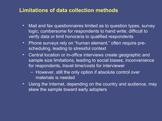 Limitations of data collection methods

 •   Mail and fax questionnaires limited as to question types, survey
     logic; cumbersome for respondents to hand write; difficult to
     verify data or limit honoraria to qualified respondents
 •   Phone surveys rely on “human element,” often require pre-
     scheduling, leading to stressful context
 •   Central location or in-office interviews create geographic and
     sample size limitations, leading to social biases, inconvenience
     for respondents, travel time/costs for interviewer
      – However, still the only option if absolute control over
         materials is needed
 •   Using the Internet, depending on the country and audience, may
     skew the sample toward early adopters
 