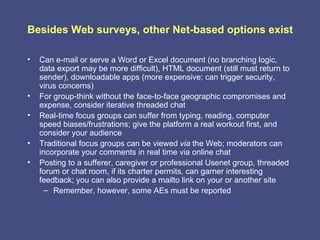 Besides Web surveys, other Net-based options exist

•   Can e-mail or serve a Word or Excel document (no branching logic,
    data export may be more difficult), HTML document (still must return to
    sender), downloadable apps (more expensive; can trigger security,
    virus concerns)
•   For group-think without the face-to-face geographic compromises and
    expense, consider iterative threaded chat
•   Real-time focus groups can suffer from typing, reading, computer
    speed biases/frustrations; give the platform a real workout first, and
    consider your audience
•   Traditional focus groups can be viewed via the Web; moderators can
    incorporate your comments in real time via online chat
•   Posting to a sufferer, caregiver or professional Usenet group, threaded
    forum or chat room, if its charter permits, can garner interesting
    feedback; you can also provide a mailto link on your or another site
      – Remember, however, some AEs must be reported
 
